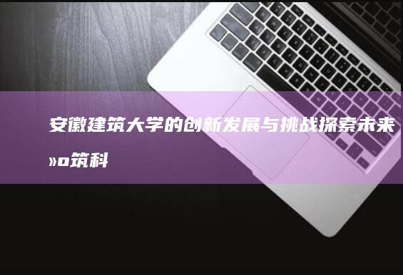 安徽建筑大学的创新发展与挑战：探索未来建筑科技的新视界